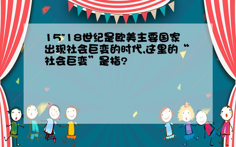 15~18世纪是欧美主要国家出现社会巨变的时代,这里的“社会巨变”是指?