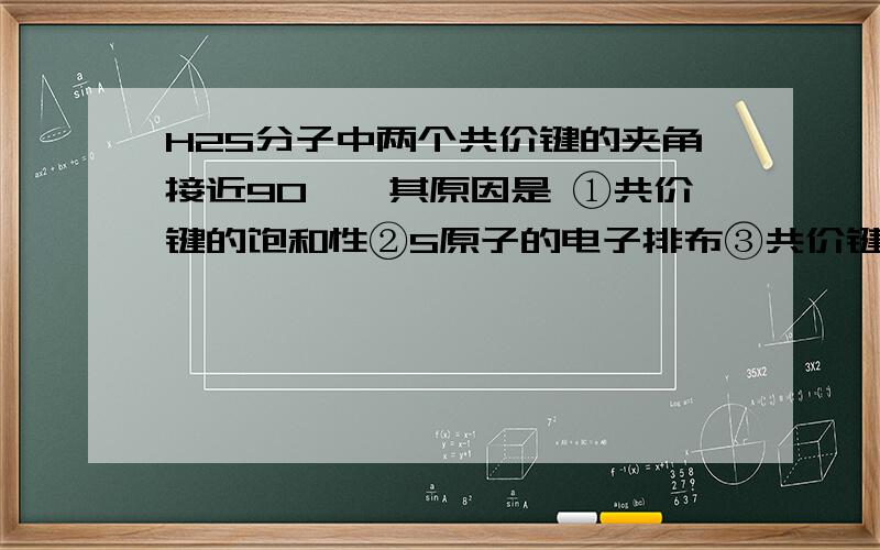 H2S分子中两个共价键的夹角接近90°,其原因是 ①共价键的饱和性②S原子的电子排布③共价键的方向性④SH2S分子中两个共价键的夹角接近90°,其原因是①共价键的饱和性②S原子的电子排布③