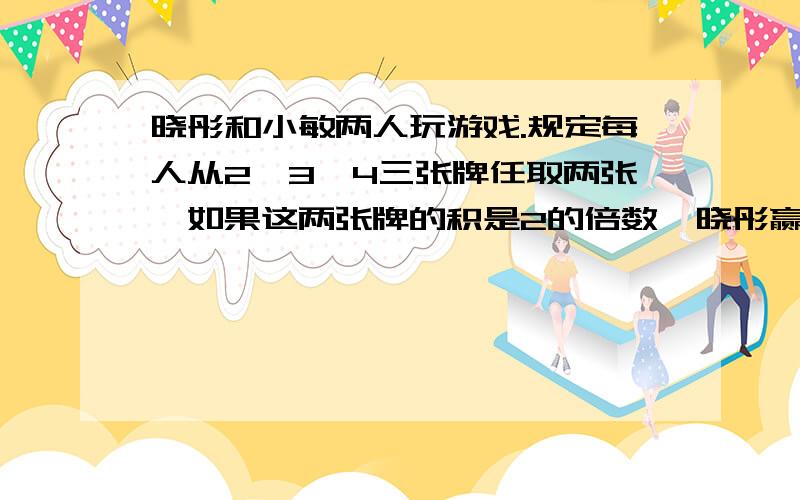 晓彤和小敏两人玩游戏.规定每人从2,3,4三张牌任取两张,如果这两张牌的积是2的倍数,晓彤赢；如果这两张牌的积是3的倍数,小敏赢.你认为这个游戏公平吗?为什么?你能换掉其中的一张牌使游