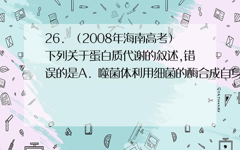 26．（2008年海南高考）下列关于蛋白质代谢的叙述,错误的是A．噬菌体利用细菌的酶合成自身的蛋白质B．绿色植物可以合成自身所需的蛋白质C．tRNA、mRNA、rRNA都参与蛋白质的合成D．肺炎双