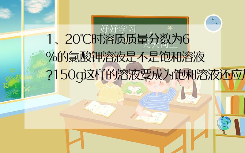 1、20℃时溶质质量分数为6%的氯酸钾溶液是不是饱和溶液?150g这样的溶液要成为饱和溶液还应加____g氯酸钾,计算式子是_________?（20℃时氯酸钾溶解度为7.4g）2、欲配制400mL质量分数为10%的硫酸