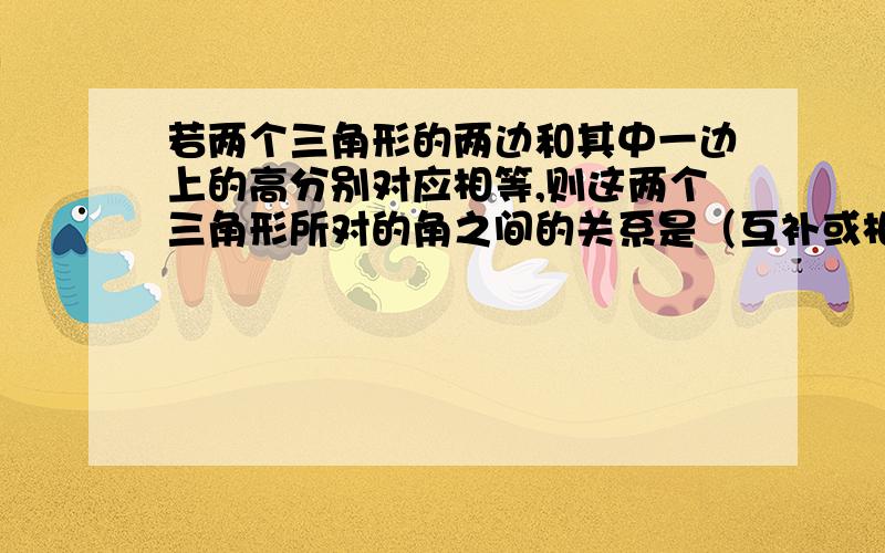 若两个三角形的两边和其中一边上的高分别对应相等,则这两个三角形所对的角之间的关系是（互补或相等） 为什么会互补呢?