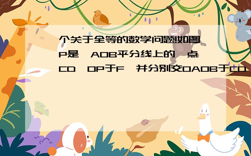 一个关于全等的数学问题!如图,P是∠AOB平分线上的一点,CD⊥OP于F,并分别交OAOB于CD,则CD_______P点到∠AOB两边距离之和.（写“大于”、“小于”或“等于”）写明原因,O(∩_∩)O谢谢