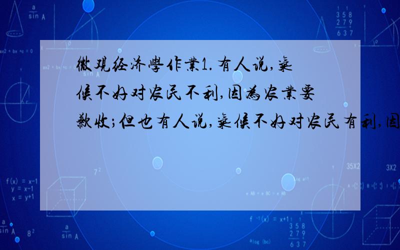 微观经济学作业1.有人说,气候不好对农民不利,因为农业要歉收；但也有人说,气候不好对农民有利,因为农业歉收后谷物会涨价,农民因此而增收.试利用所学的经济学原理对这两种说法给予评