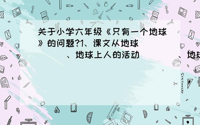 关于小学六年级《只有一个地球》的问题?1、课文从地球（     ）、地球上人的活动（    ）、地球（    ）、没有第二个可供人类居住的家园四个方面介绍了地球的概况.2、地球,这位人类的母