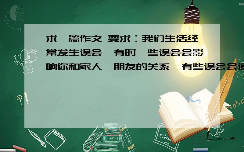 求一篇作文 要求：我们生活经常发生误会,有时一些误会会影响你和家人、朋友的关系,有些误会会造成严重的后果,让我们拿起笔来,写一写这些让人开心或烦恼吧!把事情写具体,写出人物的真