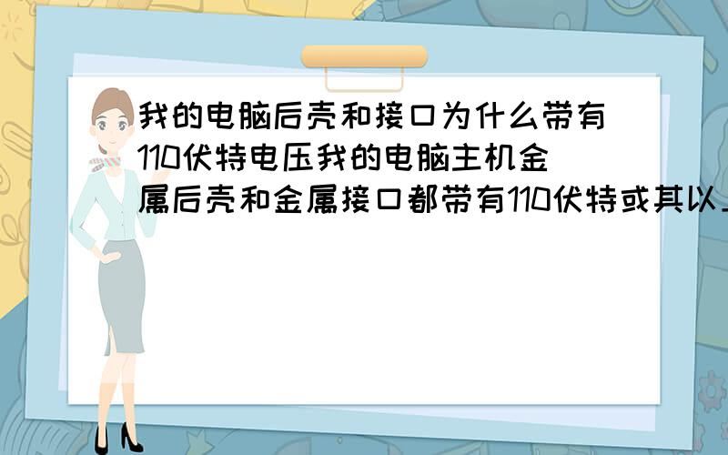 我的电脑后壳和接口为什么带有110伏特电压我的电脑主机金属后壳和金属接口都带有110伏特或其以上的电压,这是用测电笔测的,为何会这样