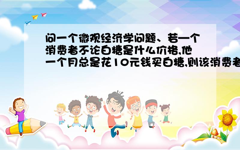 问一个微观经济学问题、若—个消费者不论白糖是什么价格,他一个月总是花10元钱买白糖,则该消费者对 白糖的需求价格弹性的绝对值是 A、无穷大 B、小于无穷大于1C、小于1大于0 D、1为什么