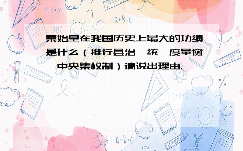 秦始皇在我国历史上最大的功绩是什么（推行县治、统一度量衡、中央集权制）请说出理由.