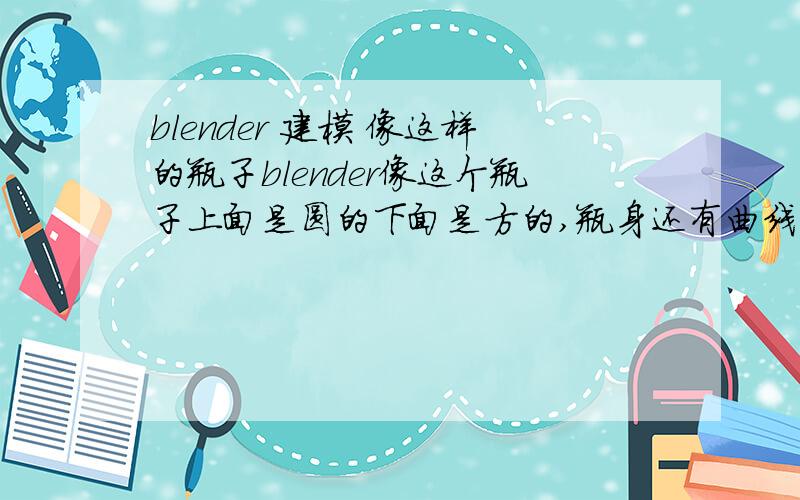 blender 建模 像这样的瓶子blender像这个瓶子上面是圆的下面是方的,瓶身还有曲线的凹剿,最好有图文或视频教程.