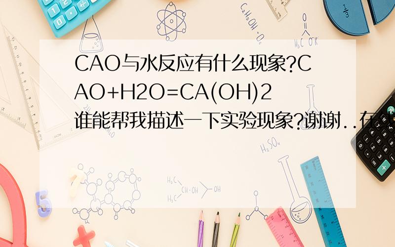 CAO与水反应有什么现象?CAO+H2O=CA(OH)2谁能帮我描述一下实验现象?谢谢..在线等!CA(OH)2不是沉淀吧?呃...不考虑特殊情况~