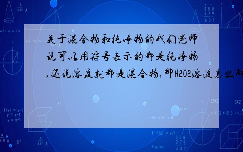 关于混合物和纯净物的我们老师说可以用符号表示的都是纯净物,还说溶液就都是混合物,那H2O2溶液怎么解释..