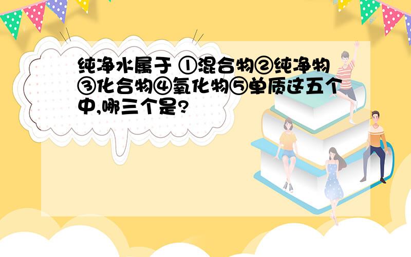 纯净水属于 ①混合物②纯净物③化合物④氧化物⑤单质这五个中,哪三个是?