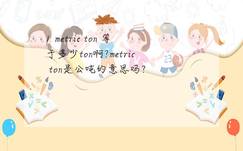 1 metric ton 等于多少ton啊?metric ton是公吨的意思吗?