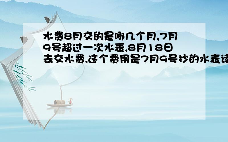 水费8月交的是哪几个月,7月9号超过一次水表,8月18日去交水费,这个费用是7月9号抄的水表读数,还是7-8月