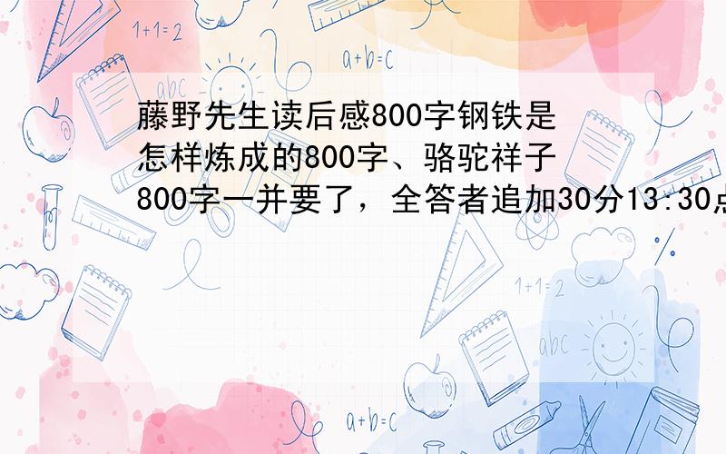 藤野先生读后感800字钢铁是怎样炼成的800字、骆驼祥子800字一并要了，全答者追加30分13:30点前回答再加10分