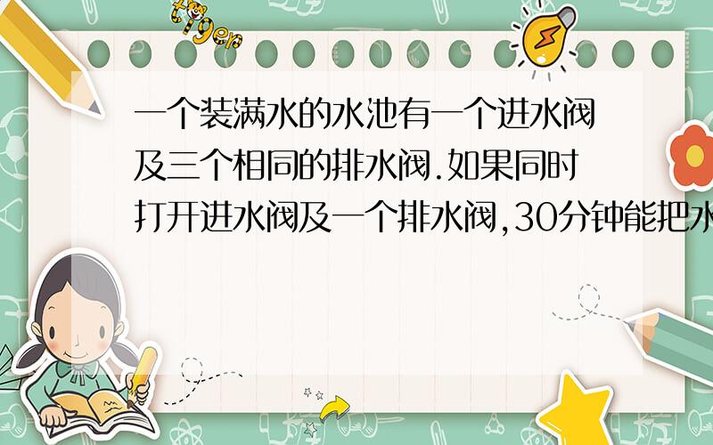 一个装满水的水池有一个进水阀及三个相同的排水阀.如果同时打开进水阀及一个排水阀,30分钟能把水池的水排完,如果同时打开进水阀两个排水阀,10分钟能把水池的水排完.现关闭进水阀同时