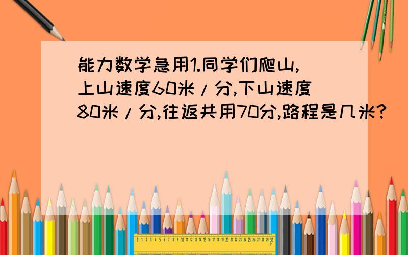 能力数学急用1.同学们爬山,上山速度60米/分,下山速度80米/分,往返共用70分,路程是几米?