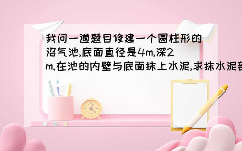 我问一道题目修建一个圆柱形的沼气池,底面直径是4m,深2m.在池的内壁与底面抹上水泥,求抹水泥部分的面积?如果每平方米用水泥6千克,一共用水泥多少千克大哥大姐帮帮忙吧,好的追加55（这