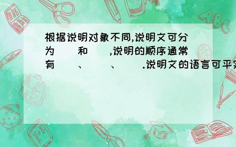 根据说明对象不同,说明文可分为（）和（）,说明的顺序通常有（）、（）、（）.说明文的语言可平实,可（）、但二者都要以（）为前提.