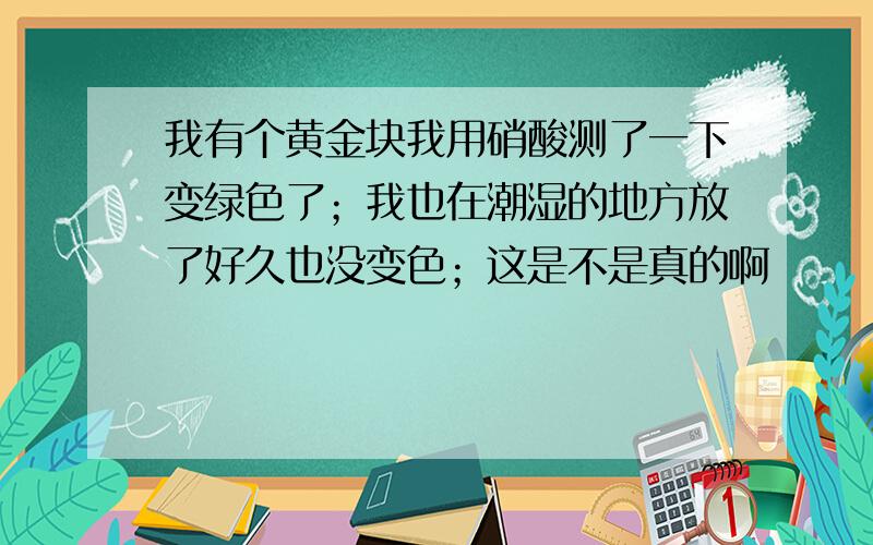 我有个黄金块我用硝酸测了一下变绿色了；我也在潮湿的地方放了好久也没变色；这是不是真的啊