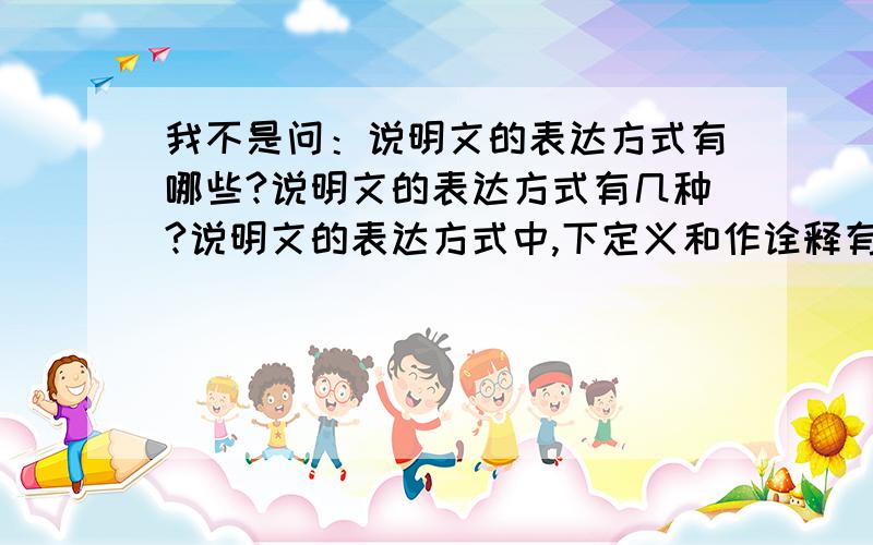 我不是问：说明文的表达方式有哪些?说明文的表达方式有几种?说明文的表达方式中,下定义和作诠释有何区别?我是问 说明文的表达方式以?为主说明文的表达方式以？为主我是要回答这个问