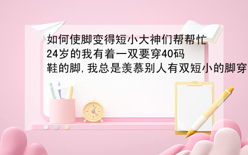 如何使脚变得短小大神们帮帮忙24岁的我有着一双要穿40码鞋的脚,我总是羡慕别人有双短小的脚穿着漂亮的鞋,真是烦,逛街时看着一双双漂亮的鞋忍不住想要买,结果一问都是没有40码那么长的