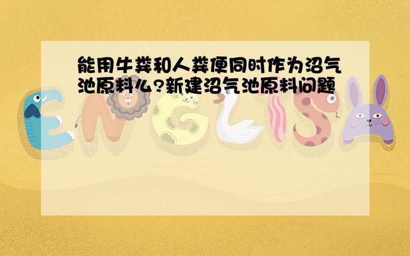 能用牛粪和人粪便同时作为沼气池原料么?新建沼气池原料问题