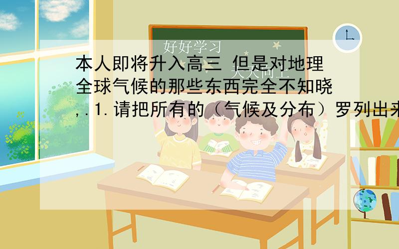 本人即将升入高三 但是对地理全球气候的那些东西完全不知晓,.1.请把所有的（气候及分布）罗列出来!2.中国气候是什么 请一一解释.1.世界气候类型，及其分布2.我国气候。不要太乱