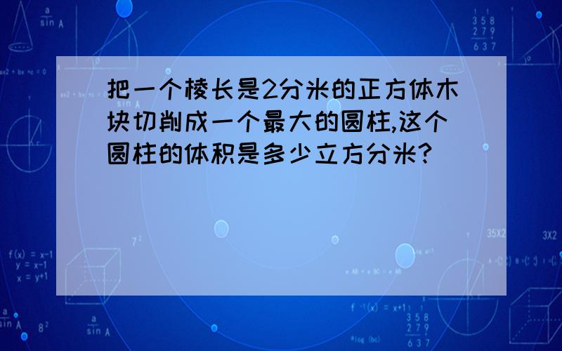 把一个棱长是2分米的正方体木块切削成一个最大的圆柱,这个圆柱的体积是多少立方分米?