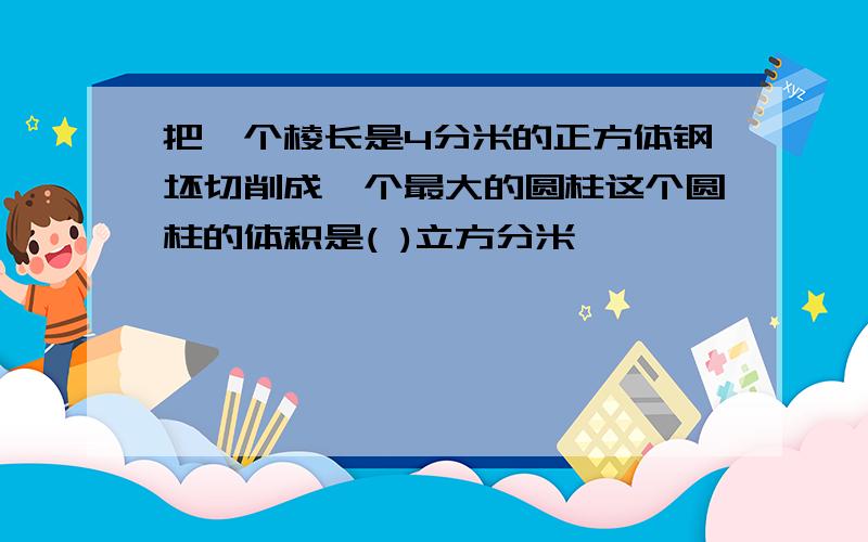 把一个棱长是4分米的正方体钢坯切削成一个最大的圆柱这个圆柱的体积是( )立方分米