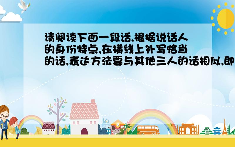 请阅读下面一段话,根据说话人的身份特点,在横线上补写恰当的话,表达方法要与其他三人的话相似,即符合从前有一个村子,村里有四个能说会道的人.一个是厨师,一个是裁缝,一个是车把式,还