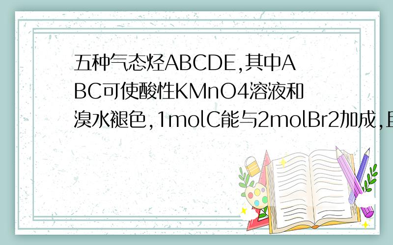 五种气态烃ABCDE,其中ABC可使酸性KMnO4溶液和溴水褪色,1molC能与2molBr2加成,且生成物分子中每个C原子都连接一个Br原子,A与C具有相同通式,A与H2加成可得B,B与相同条件下N2密度相同,D是含氢量最多