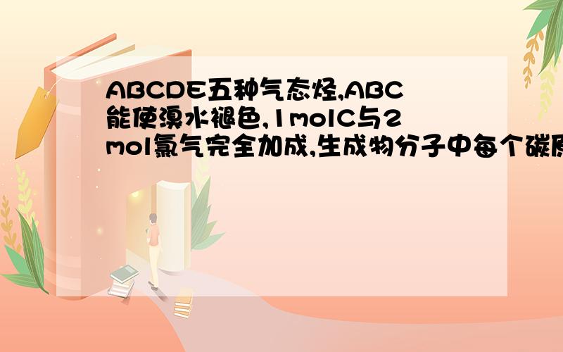 ABCDE五种气态烃,ABC能使溴水褪色,1molC与2mol氯气完全加成,生成物分子中每个碳原子上都连有氢原子和氯原子.AC,BE具有相同通式,A在催化剂存在下与氢气反应得到B,同温同压下B与氮气密度相同,D