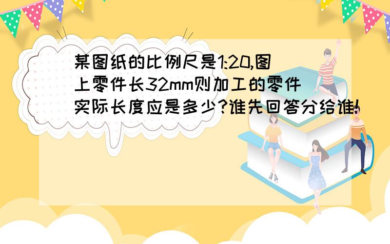 某图纸的比例尺是1:20,图上零件长32mm则加工的零件实际长度应是多少?谁先回答分给谁!