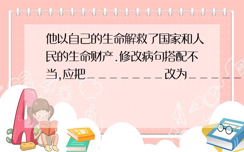 他以自己的生命解救了国家和人民的生命财产.修改病句搭配不当,应把_______改为________