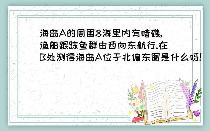 海岛A的周围8海里内有暗礁,渔船跟踪鱼群由西向东航行.在B处测得海岛A位于北偏东图是什么呀!