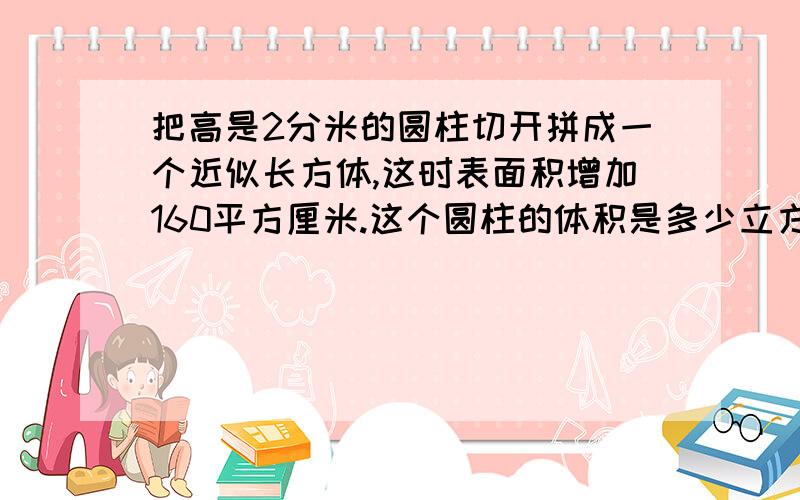 把高是2分米的圆柱切开拼成一个近似长方体,这时表面积增加160平方厘米.这个圆柱的体积是多少立方厘米?追加我可以加100！说到做到！决不食言！求求你们了！以分报答啊！我真急死了！你