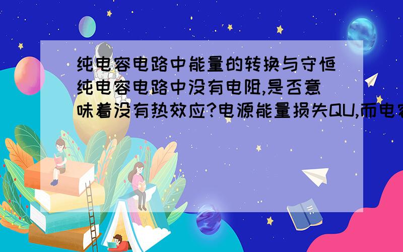 纯电容电路中能量的转换与守恒纯电容电路中没有电阻,是否意味着没有热效应?电源能量损失QU,而电容能量增加1/2QU,剩下的能量哪里去了?电容的容抗是何性质?能否用其解释能量的损失?或者,