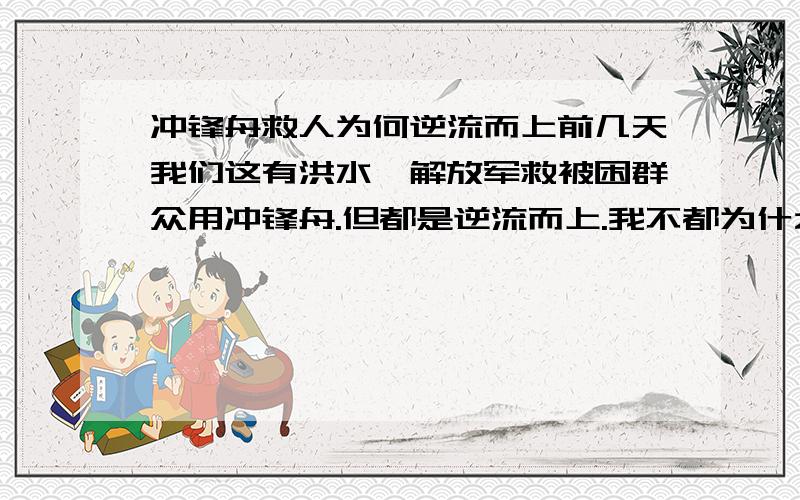 冲锋舟救人为何逆流而上前几天我们这有洪水,解放军救被困群众用冲锋舟.但都是逆流而上.我不都为什么要逆流而上而不顺流?逆流困难不是更大么?这里面是不是有什么科学道理啊?速求答案.