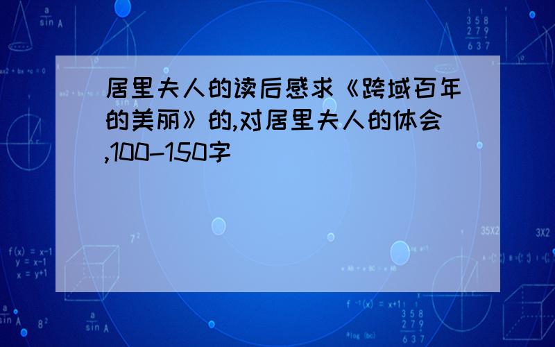 居里夫人的读后感求《跨域百年的美丽》的,对居里夫人的体会,100-150字