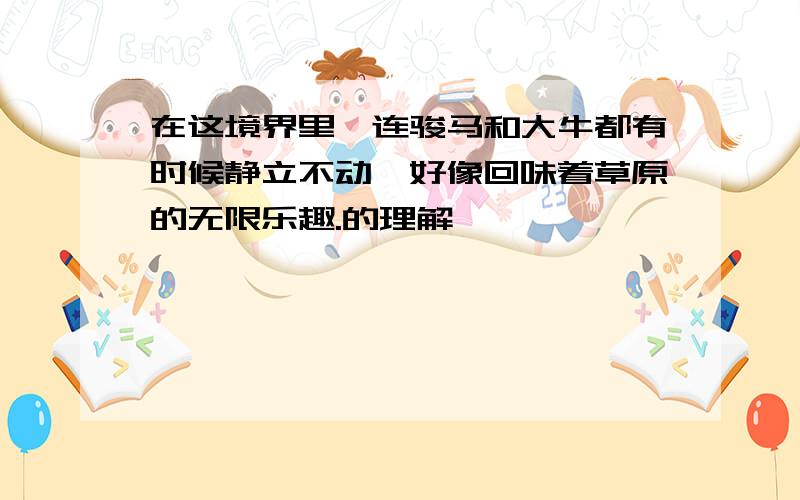 在这境界里,连骏马和大牛都有时候静立不动,好像回味着草原的无限乐趣.的理解