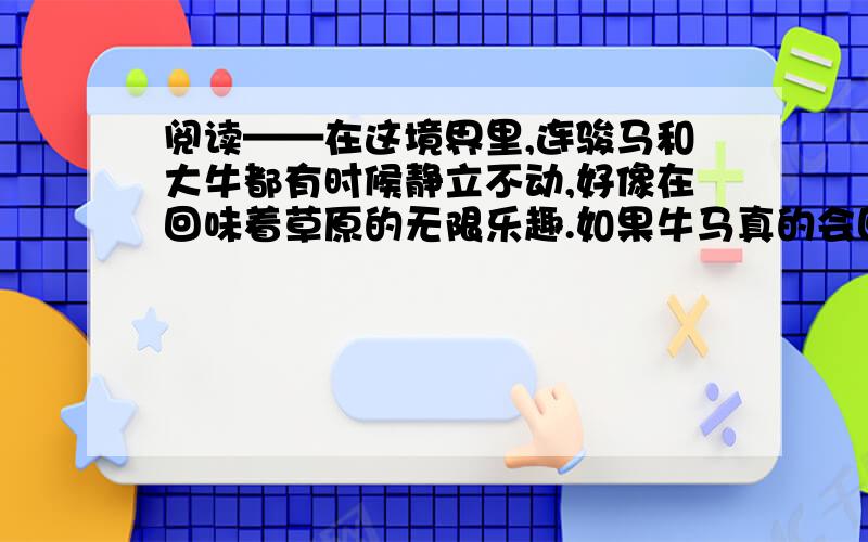 阅读——在这境界里,连骏马和大牛都有时候静立不动,好像在回味着草原的无限乐趣.如果牛马真的会回味,他们也许会回味什么?