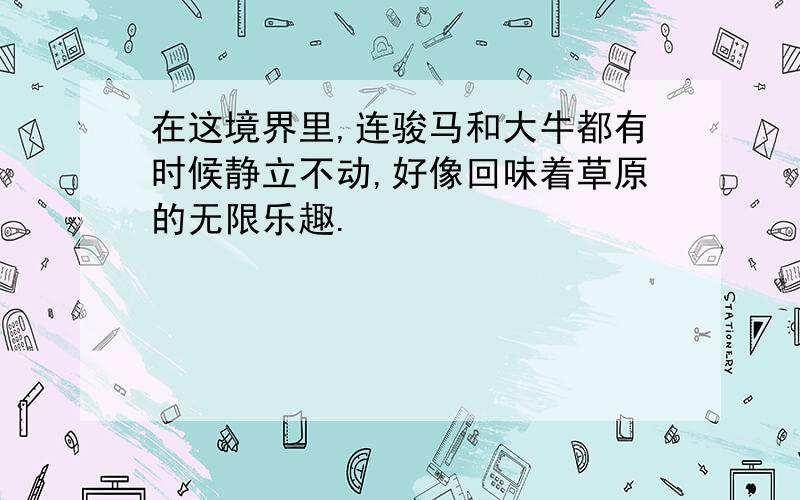 在这境界里,连骏马和大牛都有时候静立不动,好像回味着草原的无限乐趣.