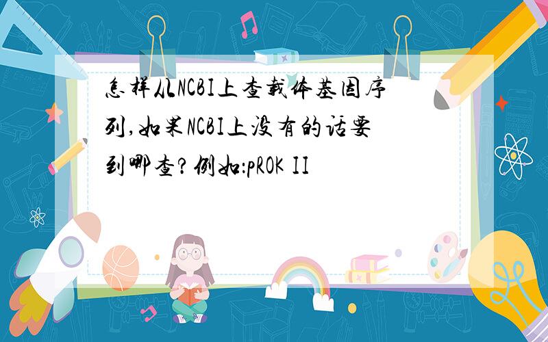 怎样从NCBI上查载体基因序列,如果NCBI上没有的话要到哪查?例如：pROK II