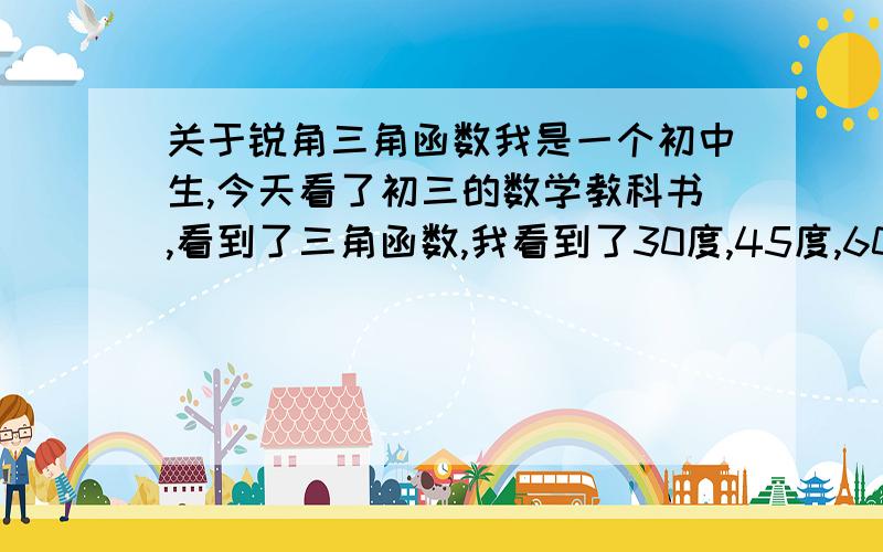 关于锐角三角函数我是一个初中生,今天看了初三的数学教科书,看到了三角函数,我看到了30度,45度,60度这些特殊角都可以根据以前学过的定理证明角与边比值的关系,但如果变成其他度数,上面