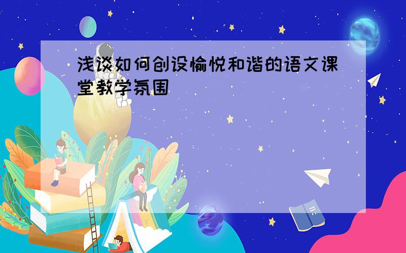 浅谈如何创设愉悦和谐的语文课堂教学氛围