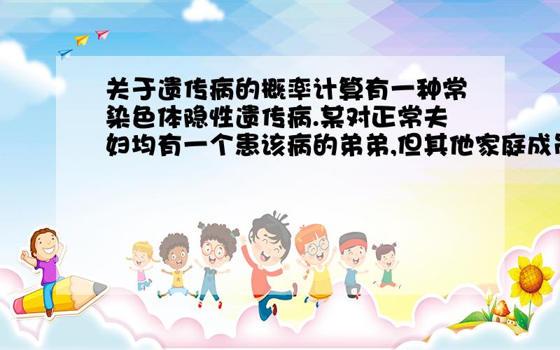 关于遗传病的概率计算有一种常染色体隐性遗传病.某对正常夫妇均有一个患该病的弟弟,但其他家庭成员中无该病患者.那么他们孩子的患病概率有多大?答案是1/9.问：怎么分析.如何计算