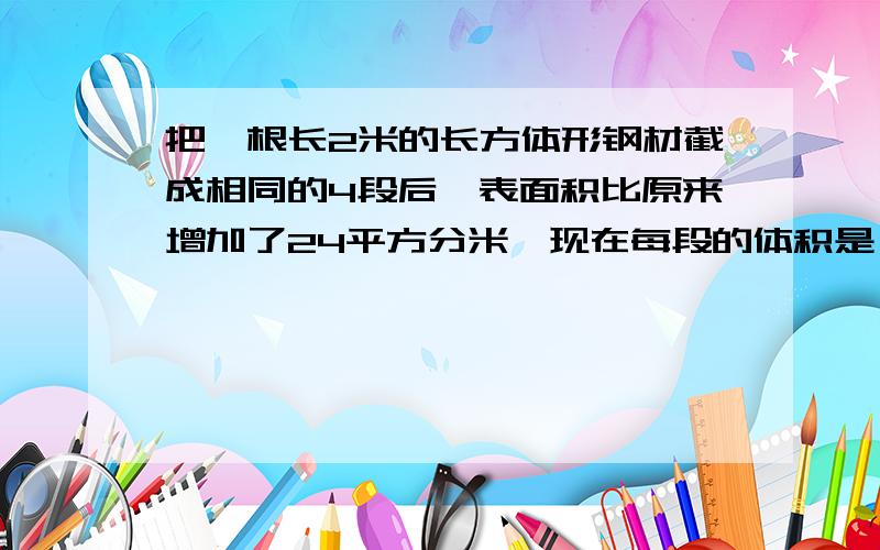 把一根长2米的长方体形钢材截成相同的4段后,表面积比原来增加了24平方分米,现在每段的体积是（ ）立方分把一根长2米的长方体形钢材截成相同的4段后，表面积比原来增加了24平方分米，