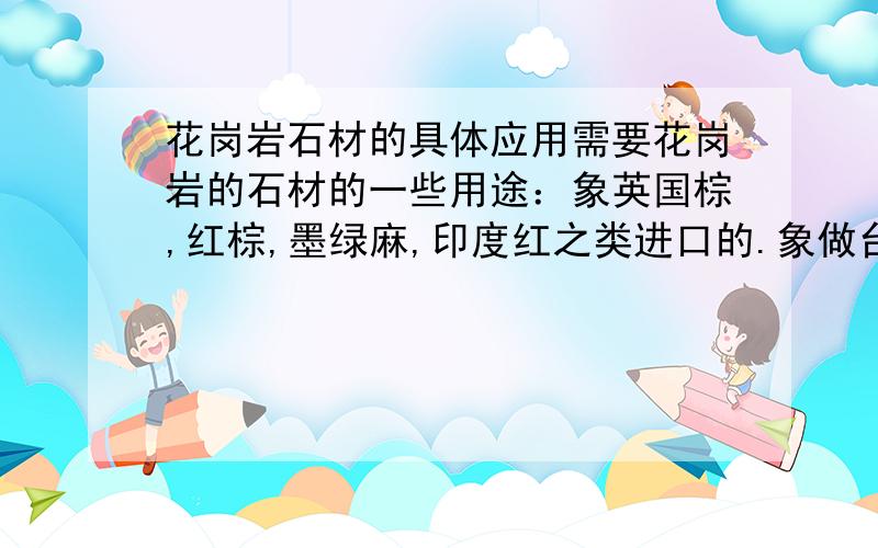 花岗岩石材的具体应用需要花岗岩的石材的一些用途：象英国棕,红棕,墨绿麻,印度红之类进口的.象做台面什么的